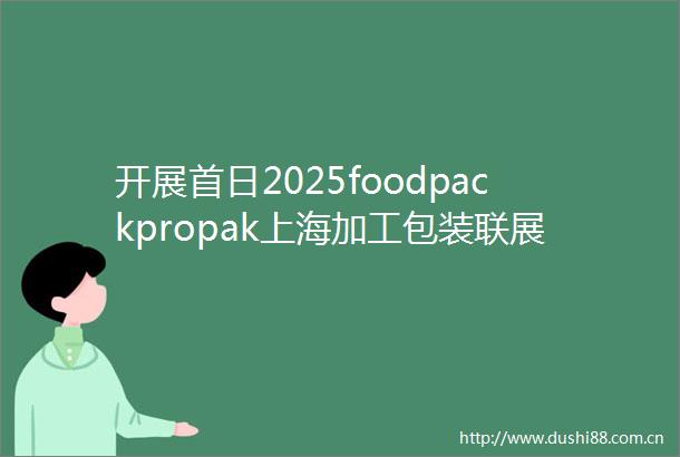 开展首日2025foodpackpropak上海加工包装联展今日盛大开幕