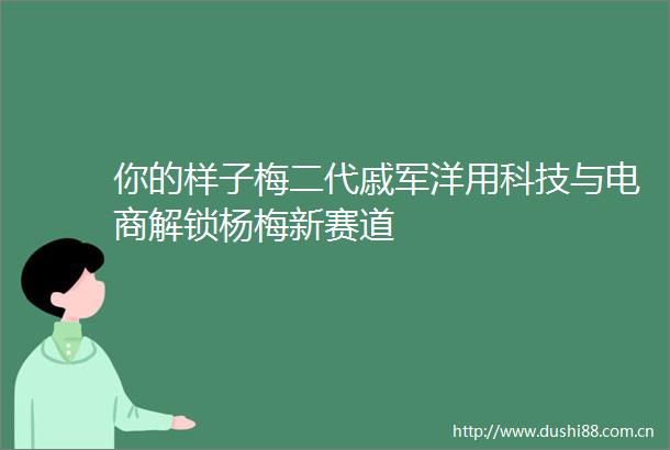 你的样子梅二代戚军洋用科技与电商解锁杨梅新赛道