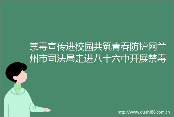 禁毒宣传进校园共筑青春防护网兰州市司法局走进八十六中开展禁毒宣传教育