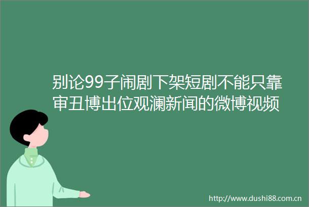 别论99子闹剧下架短剧不能只靠审丑博出位观澜新闻的微博视频