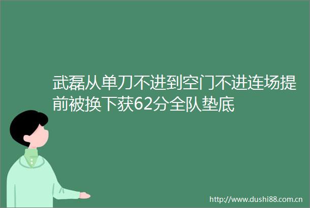 武磊从单刀不进到空门不进连场提前被换下获62分全队垫底
