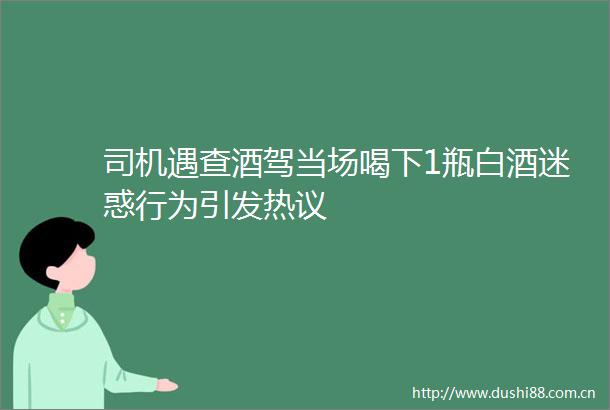 司机遇查酒驾当场喝下1瓶白酒迷惑行为引发热议