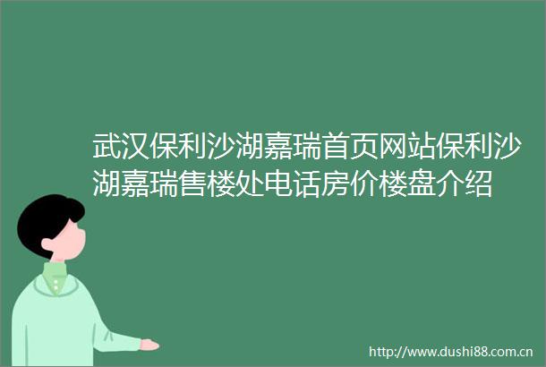 武汉保利沙湖嘉瑞首页网站保利沙湖嘉瑞售楼处电话房价楼盘介绍