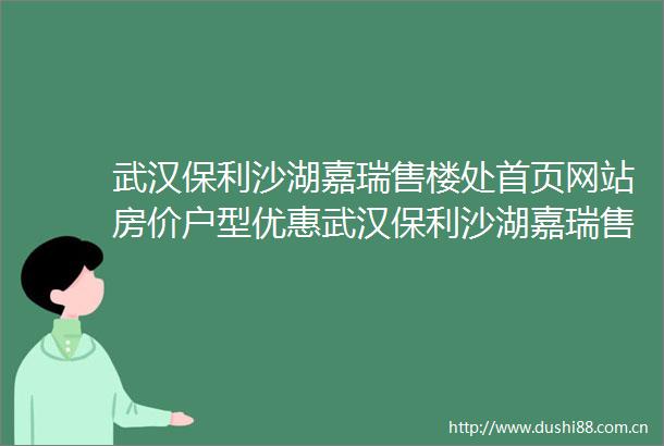 武汉保利沙湖嘉瑞售楼处首页网站房价户型优惠武汉保利沙湖嘉瑞售楼处小区环境售楼中心电话