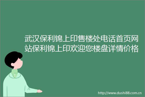 武汉保利锦上印售楼处电话首页网站保利锦上印欢迎您楼盘详情价格户型