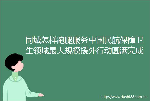 同城怎样跑腿服务民航保障卫生领域最大规模援外行动圆满完成