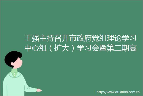 王强主持召开市党组理论学习中心组（扩大）学习会暨第二期高质量发展大讲堂