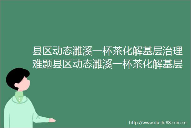县区动态濉溪一杯茶化解基层治理难题县区动态濉溪一杯茶化解基层治理难题