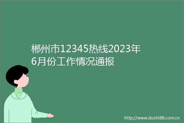 郴州市12345热线2023年6月份工作情况通报