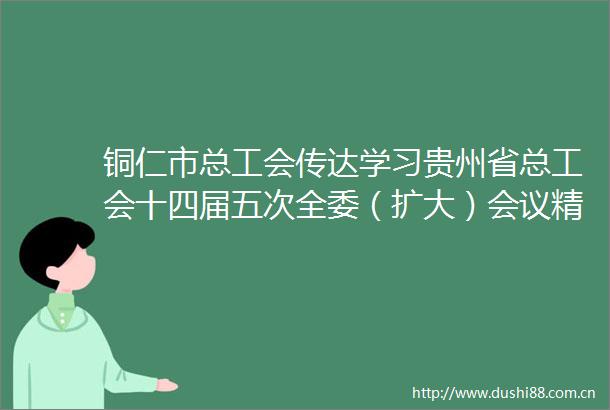 铜仁市总工会传达学习贵州省总工会十四届五次全委（扩大）会议精神