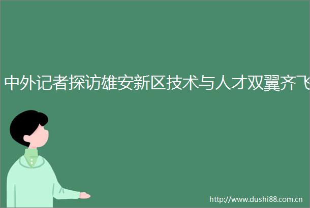 中外记者探访雄安新区技术与人才双翼齐飞