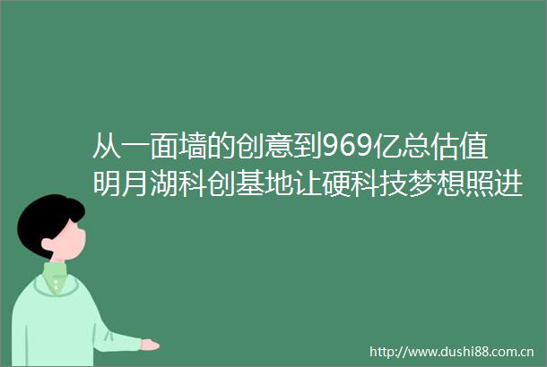 从一面墙的创意到969亿总估值明月湖科创基地让硬科技梦想照进现实
