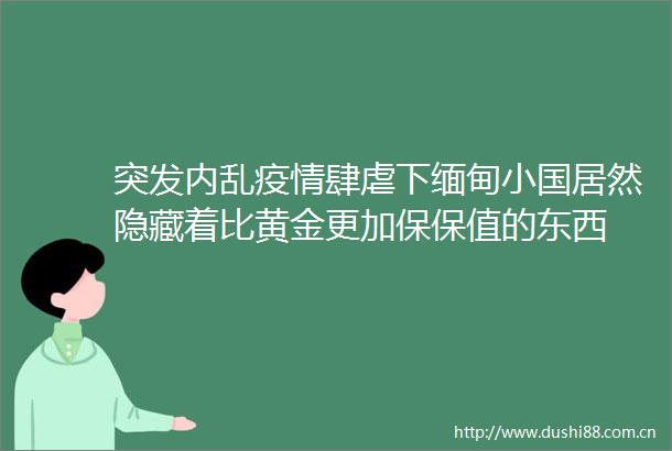 突发内乱疫情肆虐下缅甸小国居然隐藏着比黄金更加保保值的东西
