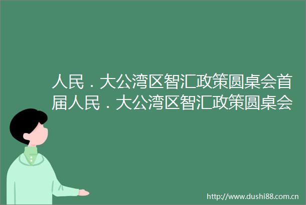 ．大公湾区智汇政策圆桌会首届．大公湾区智汇政策圆桌会在深圳举行为大湾区发展政策创新建言献策