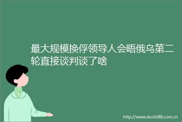 最大规模换俘人会晤俄乌第二轮直接谈判谈了啥
