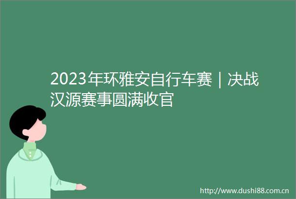 2023年环雅安自行车赛｜决战汉源赛事圆满收官