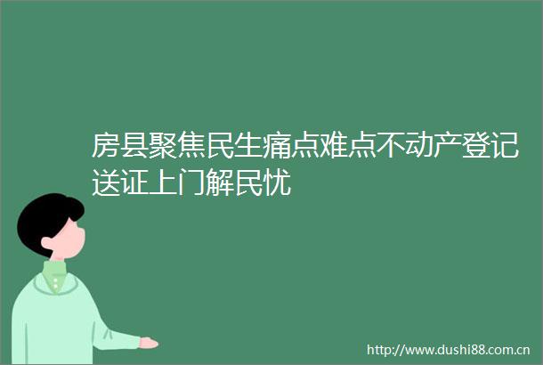 房县聚焦民生痛点难点不动产登记送证上门解民忧