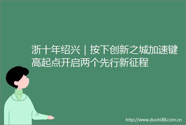 浙十年绍兴｜按下创新之城加速键高起点开启两个先行新征程