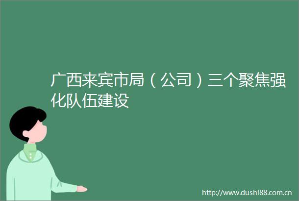 广西来宾市局（公司）三个聚焦强化队伍建设