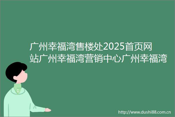 广州幸福湾售楼处2025首页网站广州幸福湾营销中心广州幸福湾欢迎您楼盘详情最新价格户型图容积率广州幸福湾售楼处