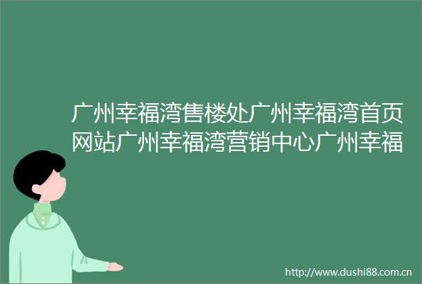 广州幸福湾售楼处广州幸福湾首页网站广州幸福湾营销中心广州幸福湾欢迎您户型价格容积率样板房配套详情售楼处
