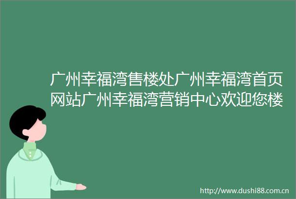 广州幸福湾售楼处广州幸福湾首页网站广州幸福湾营销中心欢迎您楼盘详情备案价容积率小区环境户型图售楼处