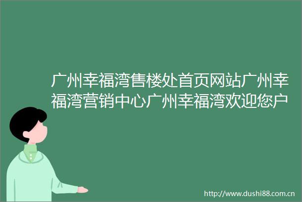 广州幸福湾售楼处首页网站广州幸福湾营销中心广州幸福湾欢迎您户型价格容积率样板房配套详情广州幸福湾售楼处