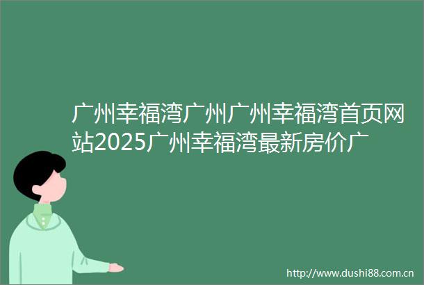 广州幸福湾广州广州幸福湾首页网站2025广州幸福湾最新房价广州幸福湾户型图广州幸福湾小区配套