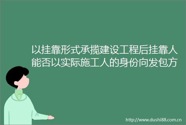以挂靠形式承揽建设工程后挂靠人能否以实际施工人的身份向发包方主张