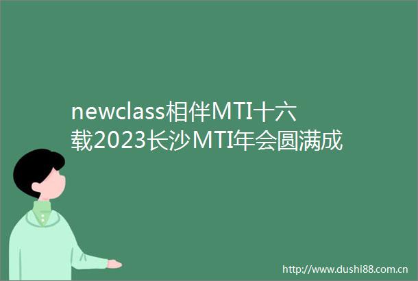 newclass相伴MTI十六载2023长沙MTI年会圆满成功