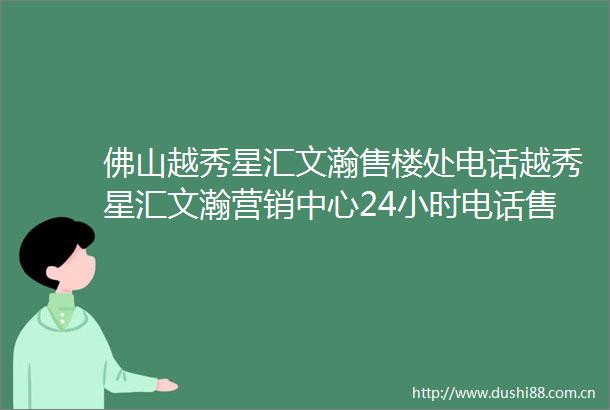 佛山越秀星汇文瀚售楼处电话越秀星汇文瀚营销中心24小时电话售楼部详情