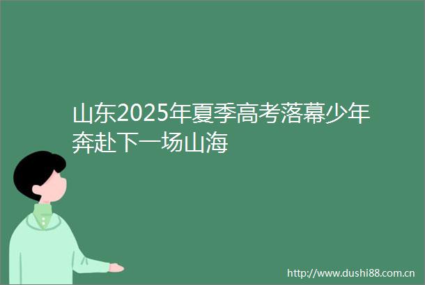 山东2025年夏季高考落幕少年奔赴下一场山海