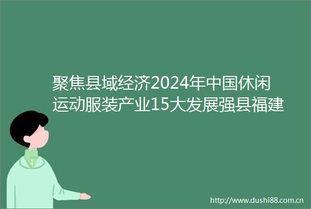 聚焦县域经济2024年休闲运动服装产业15大发展强县福建石狮积极推动闽派服装产业走高质量发展道路