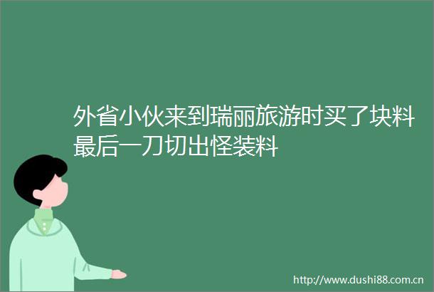 外省小伙来到瑞丽旅游时买了块料最后一刀切出怪装料