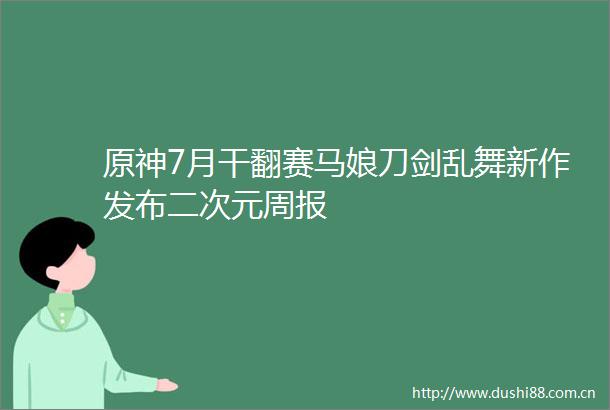 原神7月干翻赛马娘刀剑乱舞新作发布二次元周报