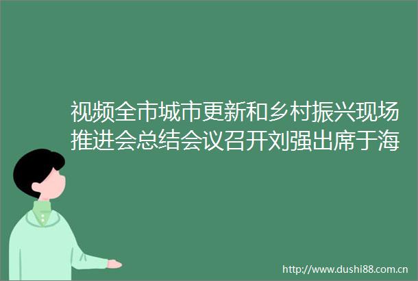 视频全市城市更新和乡村振兴现场推进会总结会议召开刘强出席于海田点评韩金峰杨峰出席