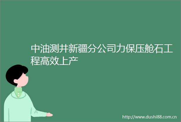 中油测井新疆分公司力保压舱石工程高效上产