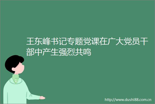 王东峰书记专题党课在广大党员中产生强烈共鸣
