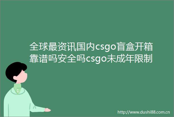 全球最资讯国内csgo盲盒开箱靠谱吗安全吗csgo未成年限制怎么解除