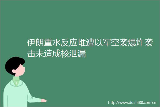 伊朗重水反应堆遭以军空袭袭击未造成核泄漏