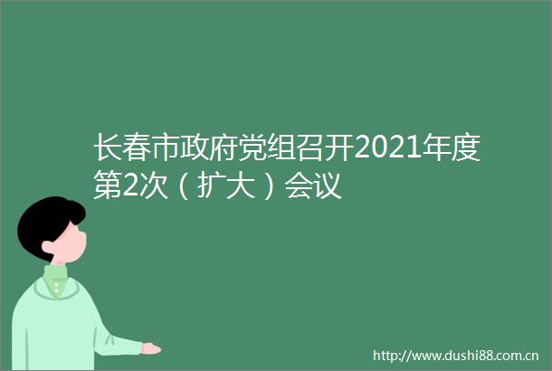 长春市党组召开2021年度第2次（扩大）会议