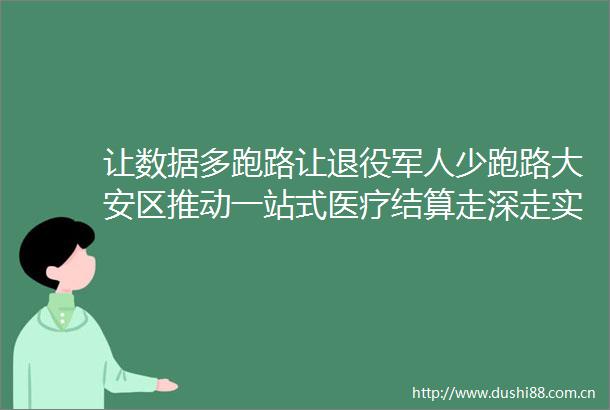 让数据多跑路让退役军人少跑路大安区推动一站式医疗结算走深走实