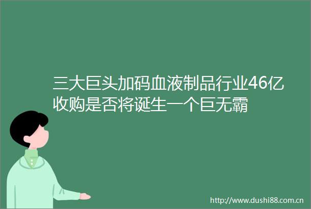 三大巨头加码血液制品行业46亿收购是否将诞生一个巨无霸