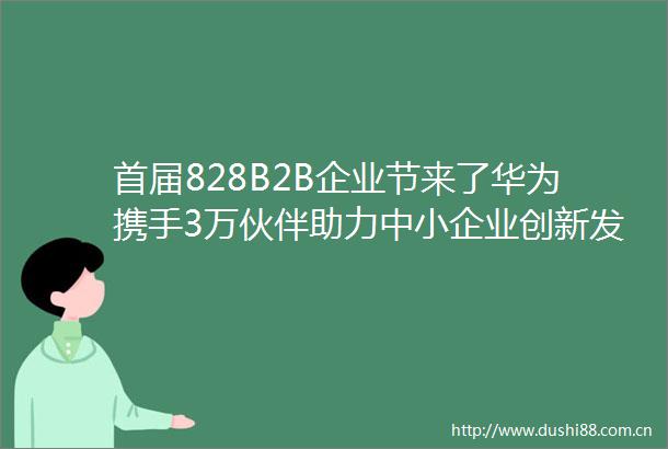 首届828B2B企业节来了华为携手3万伙伴助力中小企业创新发展