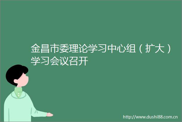 金昌市委理论学习中心组（扩大）学习会议召开