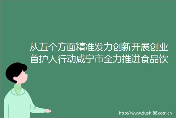 从五个方面精准发力创新开展创业首护人行动咸宁市全力推进食品饮料产业高质量发展