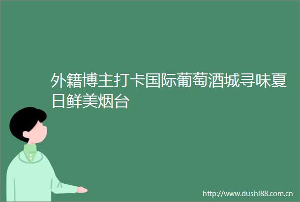 外籍博主打卡国际葡萄酒城寻味夏日鲜美烟台