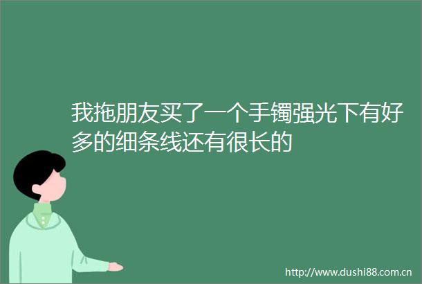我拖朋友买了一个手镯强光下有好多的细条线还有很长的