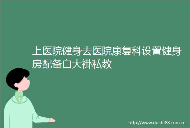 上医院健身去医院康复科设置健身房配备白大褂私教