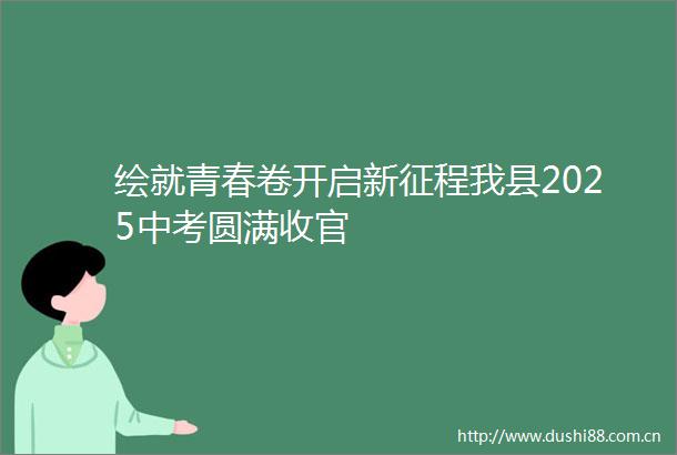 绘就青春卷开启新征程我县2025中考圆满收官